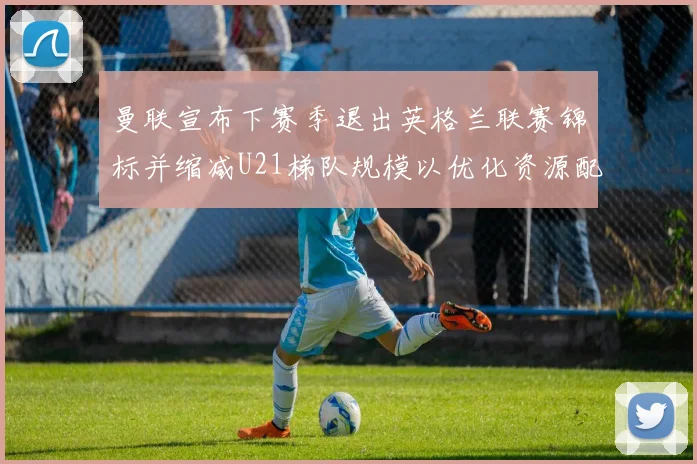 曼联宣布下赛季退出英格兰联赛锦标并缩减U21梯队规模以优化资源配置