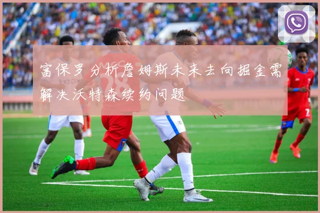 富保罗分析詹姆斯未来去向掘金需解决沃特森续约问题