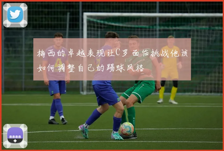 梅西的卓越表现让C罗面临挑战他该如何调整自己的踢球风格