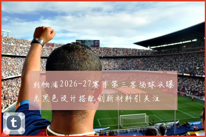 利物浦2026-27赛季第三客场球衣曝光黑色设计搭配创新材料引关注