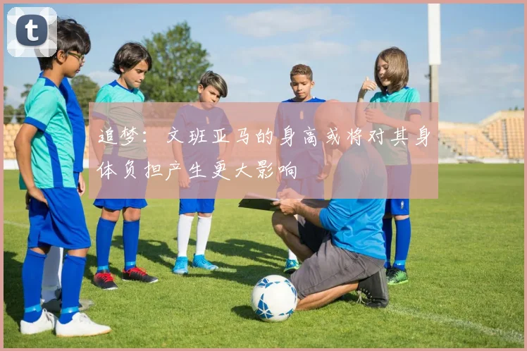 追梦：文班亚马的身高或将对其身体负担产生更大影响