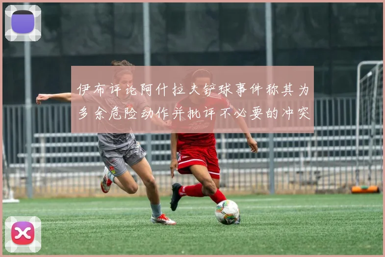 伊布评论阿什拉夫铲球事件称其为多余危险动作并批评不必要的冲突