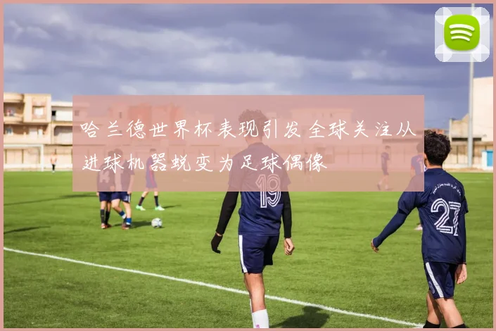 哈兰德世界杯表现引发全球关注从进球机器蜕变为足球偶像