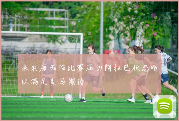 米利唐面临比赛压力阿拉巴状态难以满足皇马期待