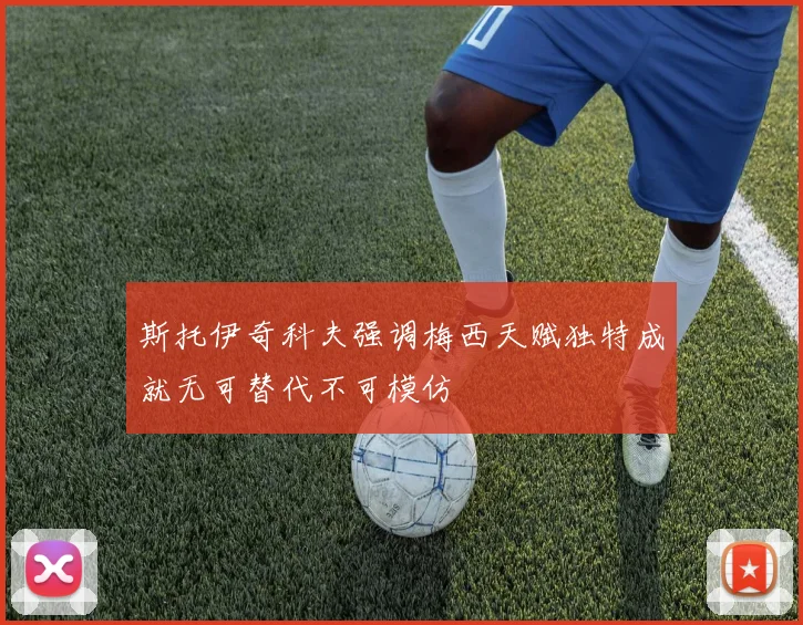 斯托伊奇科夫强调梅西天赋独特成就无可替代不可模仿