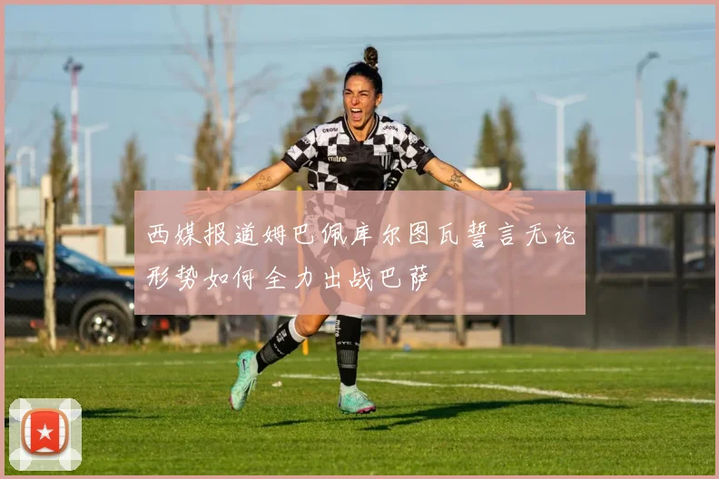 西媒报道姆巴佩库尔图瓦誓言无论形势如何全力出战巴萨