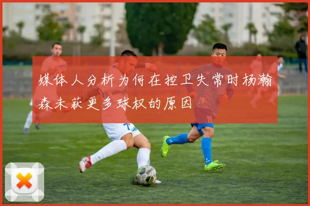 媒体人分析为何在控卫失常时杨瀚森未获更多球权的原因