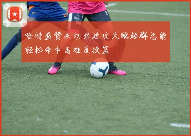 哈特盛赞米切尔进攻天赋超群总能轻松命中高难度投篮