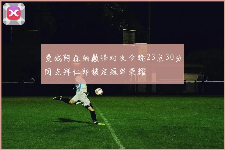 曼城阿森纳巅峰对决今晚23点30分同点拜仁即锁定冠军荣耀