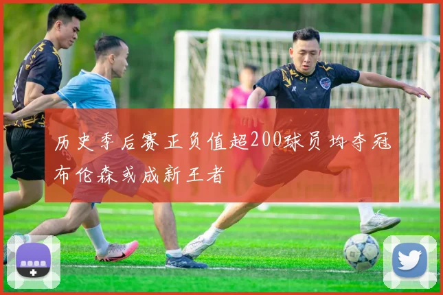 历史季后赛正负值超200球员均夺冠布伦森或成新王者
