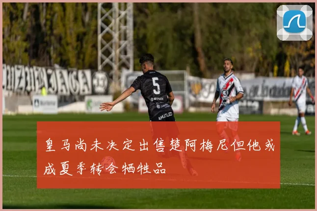 皇马尚未决定出售楚阿梅尼但他或成夏季转会牺牲品