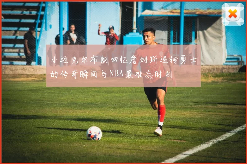 小迈克尔布朗回忆詹姆斯逆转勇士的传奇瞬间与NBA最难忘时刻