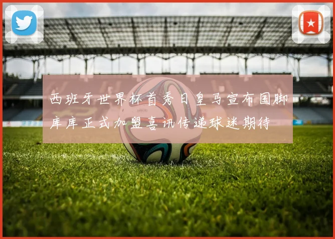 西班牙世界杯首秀日皇马宣布国脚库库正式加盟喜讯传递球迷期待