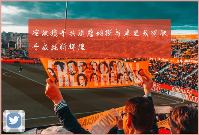 宿敌携手共进詹姆斯与库里或将联手成就新辉煌