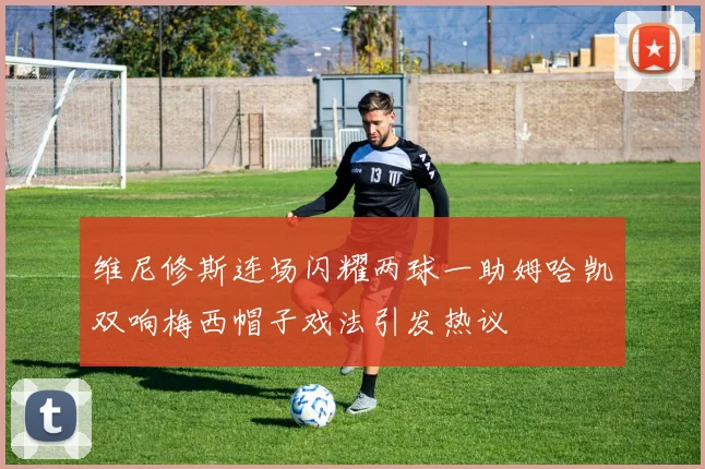 维尼修斯连场闪耀两球一助姆哈凯双响梅西帽子戏法引发热议