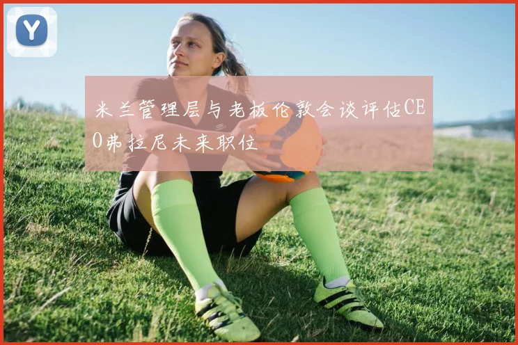 米兰管理层与老板伦敦会谈评估CEO弗拉尼未来职位