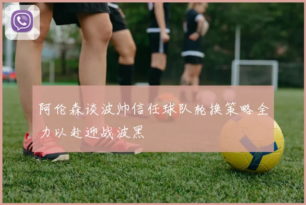 阿伦森谈波帅信任球队轮换策略全力以赴迎战波黑