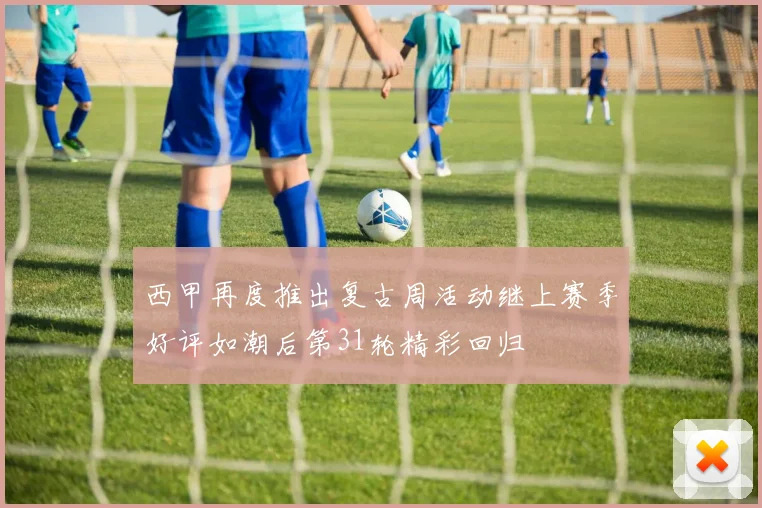 西甲再度推出复古周活动继上赛季好评如潮后第31轮精彩回归