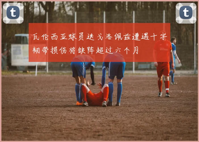 瓦伦西亚球员迭戈洛佩兹遭遇十字韧带损伤将缺阵超过六个月