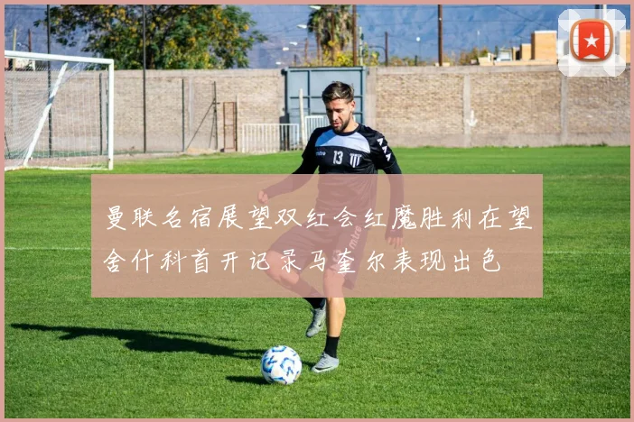 曼联名宿展望双红会红魔胜利在望舍什科首开记录马奎尔表现出色