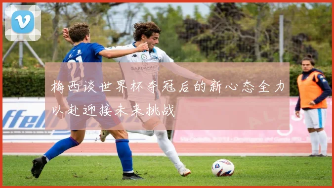 梅西谈世界杯夺冠后的新心态全力以赴迎接未来挑战