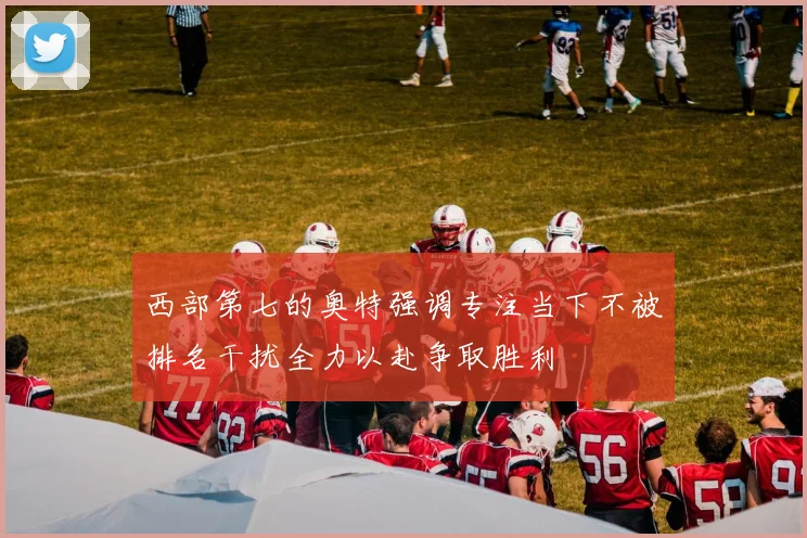 西部第七的奥特强调专注当下不被排名干扰全力以赴争取胜利