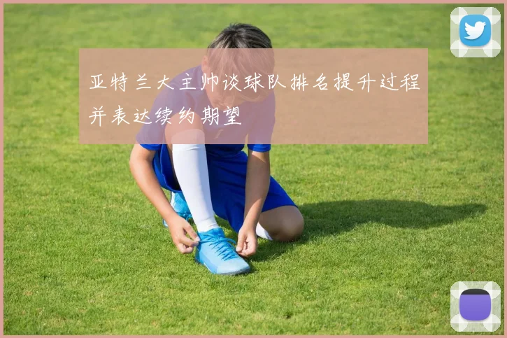 亚特兰大主帅谈球队排名提升过程并表达续约期望