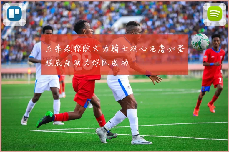 杰弗森称欧文为骑士核心老詹如蛋糕底座助力球队成功