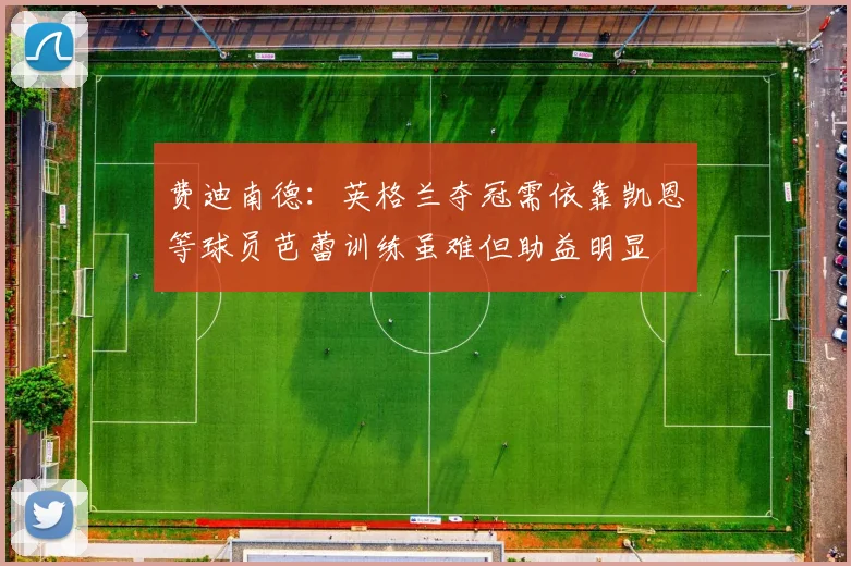 费迪南德：英格兰夺冠需依靠凯恩等球员芭蕾训练虽难但助益明显